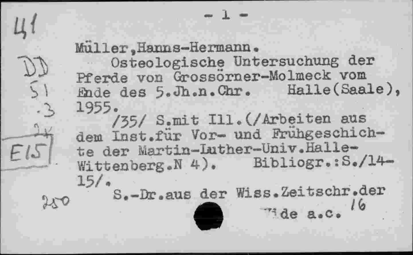 ﻿- 1 -
Müller,Hanns-Hermann.
Osteologische Untersuchung der Pferde von Grossörner—Molmeck vom
b *i Ende des 5.Jh.n.Chr. Halle(Saale) •S 1955.
л	/55/ S.mit Ill.(/Arbeiten aus
-^4 dem Inst.für Vor- und Prühgeschich-w te der Martin-Luther-Univ.Halle-S——	Wittenberg.N 4). Bibliogr.:S./14-
15/.
r.	S.-Dr.aus der Wiss. Zeit sehr .der
Ä _	/G
de a.c.